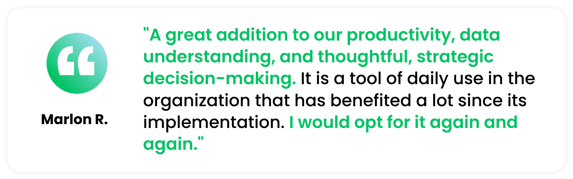 A quote from a G2 Spring Review "A great addition to our productivity, data understanding, and thoughtful, strategic decision-making. It is a tool of daily use in the organization that has benefited a lot since its implementation. I would opt for it again and again." - Marlon R.